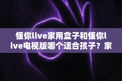 懂你live家用盒子和懂你live电视版哪个适合孩子?家长必读的全面对比与选择指南 懂你live家用盒子和懂你live电视版哪个适合孩子?家长必读的全面对比与选择指南