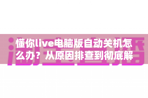 懂你live电脑版自动关机怎么办?从原因排查到彻底解决的完整指南 懂你live电脑版自动关机怎么办?从原因排查到彻底解决的完整指南