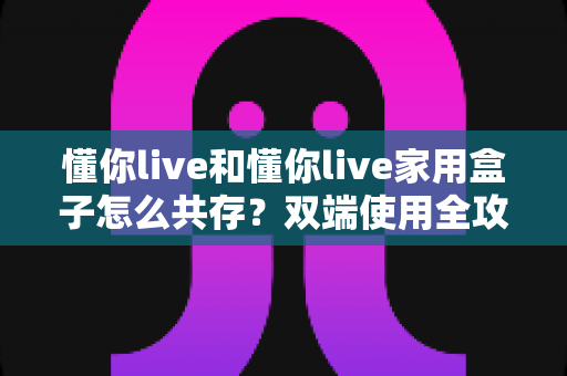 懂你live和懂你live家用盒子怎么共存？双端使用全攻略与实用避坑指南