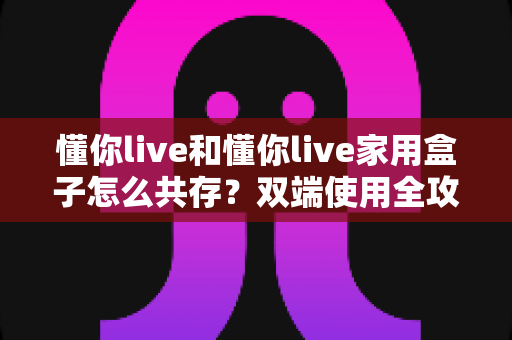 懂你live和懂你live家用盒子怎么共存？双端使用全攻略与实用避坑指南