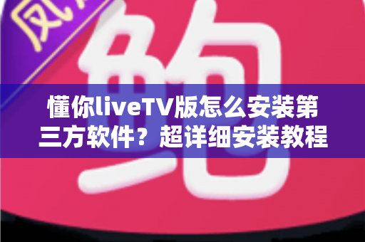 懂你liveTV版怎么安装第三方软件?超详细安装教程与实用技巧全解析 懂你liveTV版怎么安装第三方软件?超详细安装教程与实用技巧全解析