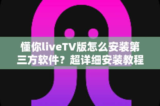 懂你liveTV版怎么安装第三方软件？超详细安装教程与实用技巧全解析