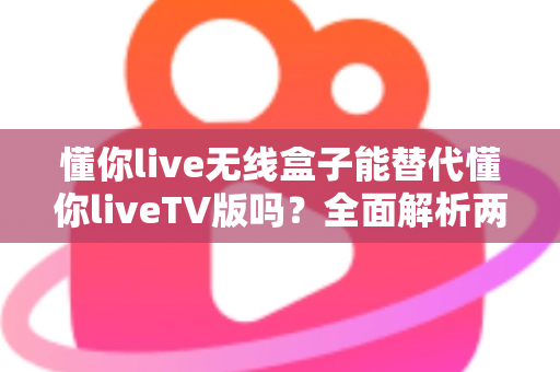 懂你live无线盒子能替代懂你liveTV版吗？全面解析两者差异与选择指南（2025最新版）