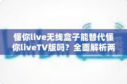 懂你live无线盒子能替代懂你liveTV版吗？全面解析两者差异与选择指南（2025最新版）