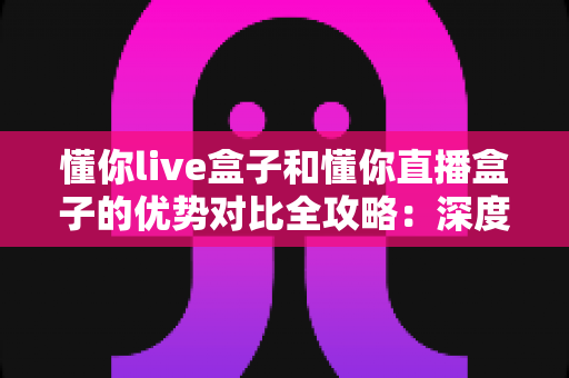 懂你live盒子和懂你直播盒子的优势对比全攻略:深度解析助你选出最适合的家庭影音神器 懂你live盒子和懂你直播盒子的优势对比全攻略:深度解析助你选出最适合的家庭影音神器