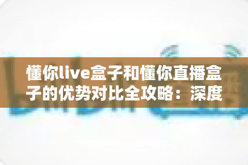 懂你live盒子和懂你直播盒子的优势对比全攻略:深度解析助你选出最适合的家庭影音神器 懂你live盒子和懂你直播盒子的优势对比全攻略:深度解析助你选出最适合的家庭影音神器