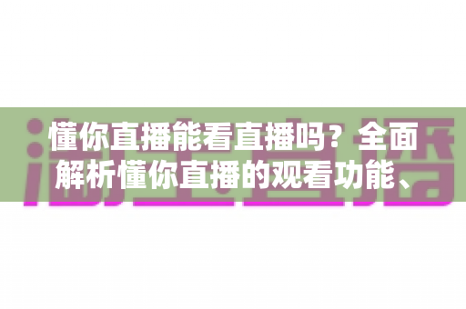 懂你直播能看直播吗?全面解析懂你直播的观看功能、使用方法与常见问题 懂你直播能看直播吗?全面解析懂你直播的观看功能、使用方法与常见问题