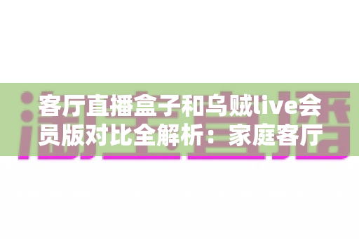客厅直播盒子和乌贼live会员版对比全解析:家庭客厅大屏观影方案怎么选更划算? 客厅直播盒子和乌贼live会员版对比全解析:家庭客厅大屏观影方案怎么选更划算?