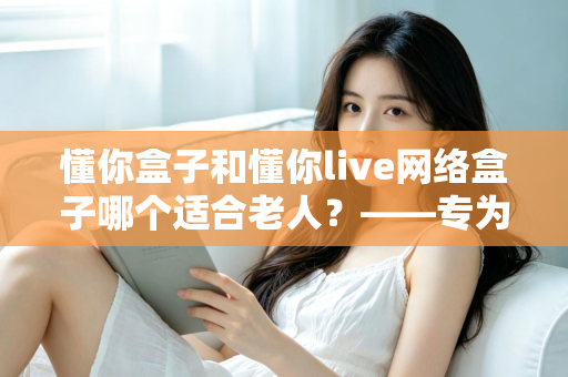 懂你盒子和懂你live网络盒子哪个适合老人？——专为老年用户打造的电视盒子选购全攻略