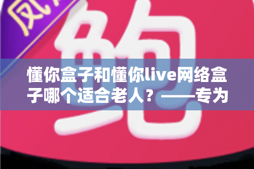 懂你盒子和懂你live网络盒子哪个适合老人？——专为老年用户打造的电视盒子选购全攻略