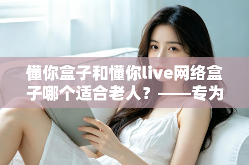 懂你盒子和懂你live网络盒子哪个适合老人？——专为老年用户打造的电视盒子选购全攻略