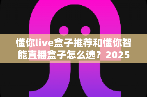 懂你live盒子推荐和懂你智能直播盒子怎么选?2025最新选购指南与避坑攻略全解析 懂你live盒子推荐和懂你智能直播盒子怎么选?2025最新选购指南与避坑攻略全解析