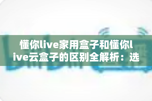懂你live家用盒子和懂你live云盒子的区别全解析:选对设备,让直播效率翻倍的实用指南 懂你live家用盒子和懂你live云盒子的区别全解析:选对设备,让直播效率翻倍的实用指南