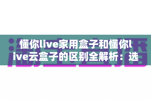 懂你live家用盒子和懂你live云盒子的区别全解析:选对设备,让直播效率翻倍的实用指南 懂你live家用盒子和懂你live云盒子的区别全解析:选对设备,让直播效率翻倍的实用指南
