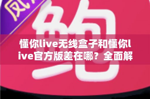 懂你live无线盒子和懂你live官方版差在哪?全面解析两大版本的核心区别与选择建议 懂你live无线盒子和懂你live官方版差在哪?全面解析两大版本的核心区别与选择建议