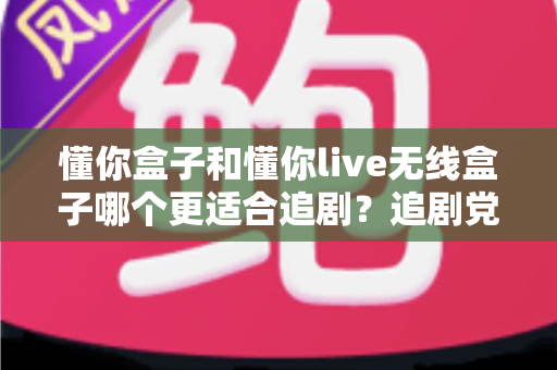 懂你盒子和懂你live无线盒子哪个更适合追剧?追剧党必看的深度选购指南 懂你盒子和懂你live无线盒子哪个更适合追剧?追剧党必看的深度选购指南