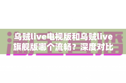 乌贼live电视版和乌贼live旗舰版哪个流畅？深度对比分析与选购全指南