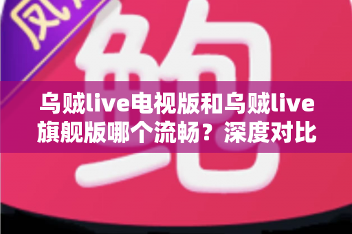 乌贼live电视版和乌贼live旗舰版哪个流畅？深度对比分析与选购全指南