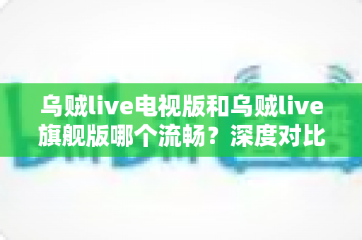 乌贼live电视版和乌贼live旗舰版哪个流畅？深度对比分析与选购全指南