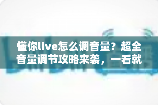 懂你live怎么调音量？超全音量调节攻略来袭，一看就会轻松掌控直播声音
