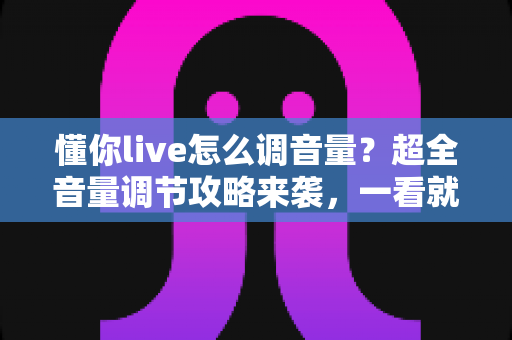 懂你live怎么调音量？超全音量调节攻略来袭，一看就会轻松掌控直播声音