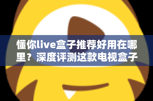 懂你live盒子推荐好用在哪里？深度评测这款电视盒子的真实优势与选购指南