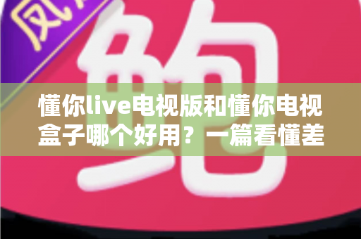 懂你live电视版和懂你电视盒子哪个好用?一篇看懂差别、选型不再纠结的深度对比指南 懂你live电视版和懂你电视盒子哪个好用?一篇看懂差别、选型不再纠结的深度对比指南