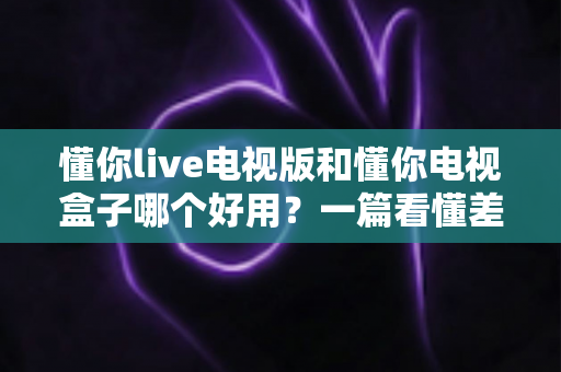 懂你live电视版和懂你电视盒子哪个好用？一篇看懂差别、选型不再纠结的深度对比指南