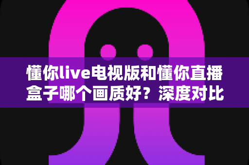 懂你live电视版和懂你直播盒子哪个画质好?深度对比解析与选购指南 懂你live电视版和懂你直播盒子哪个画质好?深度对比解析与选购指南