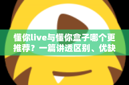 懂你live与懂你盒子哪个更推荐？一篇讲透区别、优缺点与选购建议的实用对比指南