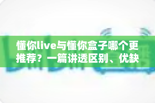 懂你live与懂你盒子哪个更推荐？一篇讲透区别、优缺点与选购建议的实用对比指南