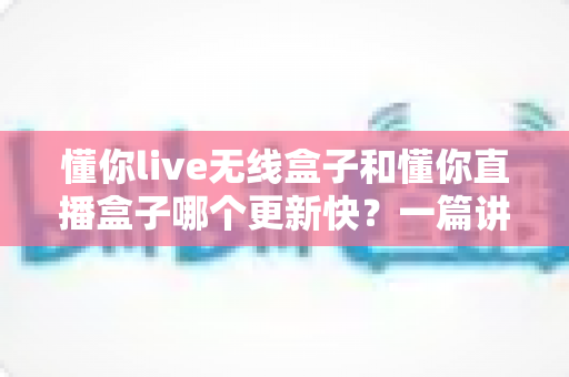懂你live无线盒子和懂你直播盒子哪个更新快？一篇讲透更新速度差异与选购逻辑的深度对比指南