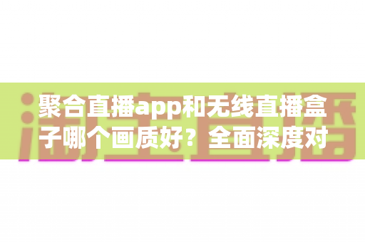 聚合直播app和无线直播盒子哪个画质好？全面深度对比解析，助你找到最佳高清观看方案