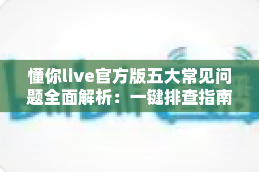 懂你live官方版五大常见问题全面解析:一键排查指南与实用解决方案 懂你live官方版五大常见问题全面解析:一键排查指南与实用解决方案