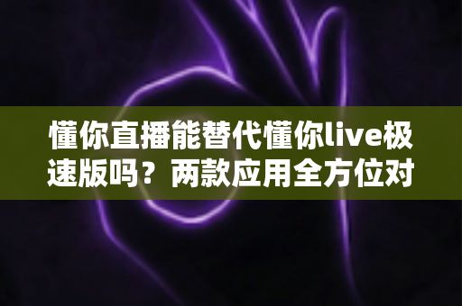 懂你直播能替代懂你live极速版吗?两款应用全方位对比与选择指南 懂你直播能替代懂你live极速版吗?两款应用全方位对比与选择指南