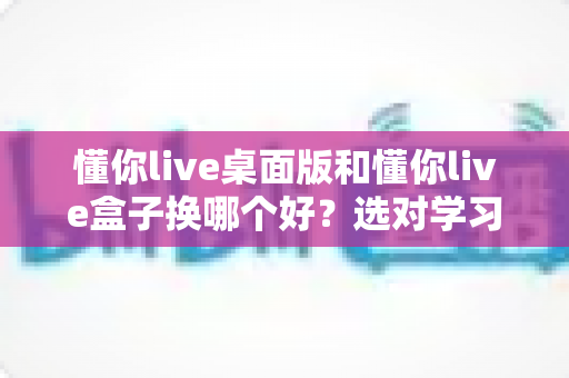 懂你live桌面版和懂你live盒子换哪个好？选对学习设备让直播课效率翻倍的实用指南