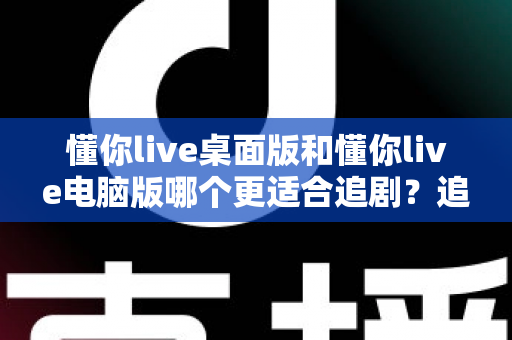 懂你live桌面版和懂你live电脑版哪个更适合追剧？追剧党必看的深度对比与实用选择指南