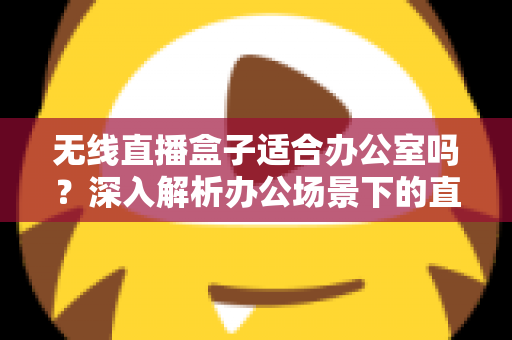 无线直播盒子适合办公室吗？深入解析办公场景下的直播解决方案与选购要点
