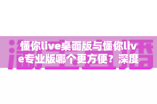 懂你live桌面版与懂你live专业版哪个更方便?深度对比评测,帮你快速找到最适合的使用方案 懂你live桌面版与懂你live专业版哪个更方便?深度对比评测,帮你快速找到最适合的使用方案