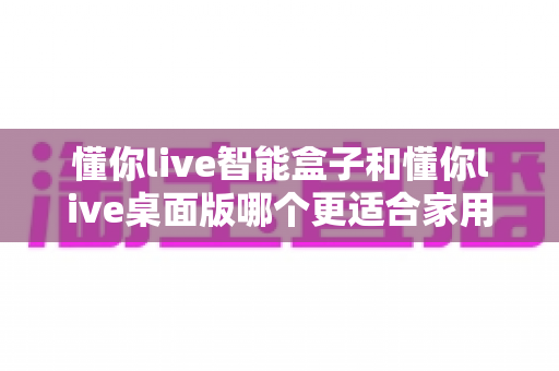 懂你live智能盒子和懂你live桌面版哪个更适合家用?家庭用户最全选购指南深度解析 懂你live智能盒子和懂你live桌面版哪个更适合家用?家庭用户最全选购指南深度解析