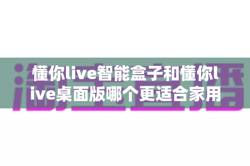 懂你live智能盒子和懂你live桌面版哪个更适合家用？家庭用户最全选购指南深度解析
