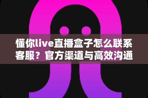 懂你live直播盒子怎么联系客服?官方渠道与高效沟通技巧全解析 懂你live直播盒子怎么联系客服?官方渠道与高效沟通技巧全解析