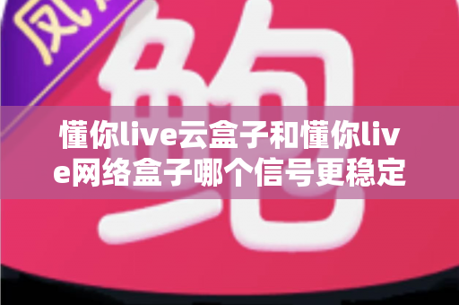 懂你live云盒子和懂你live网络盒子哪个信号更稳定？深度对比解析助你选购不迷路