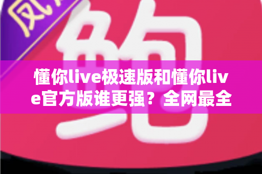 懂你live极速版和懂你live官方版谁更强？全网最全深度对比测评，看完秒懂如何选！