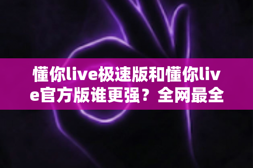 懂你live极速版和懂你live官方版谁更强？全网最全深度对比测评，看完秒懂如何选！