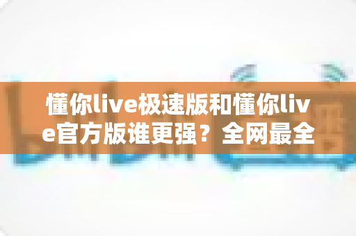 懂你live极速版和懂你live官方版谁更强？全网最全深度对比测评，看完秒懂如何选！