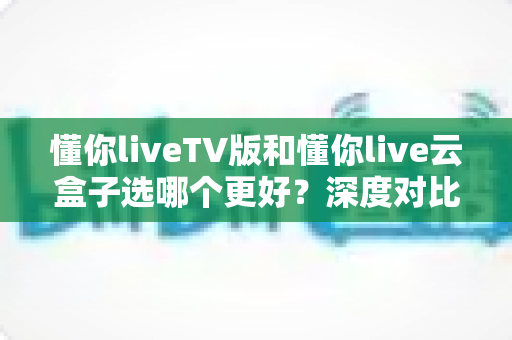 懂你liveTV版和懂你live云盒子选哪个更好?深度对比分析助你轻松做决定 懂你liveTV版和懂你live云盒子选哪个更好?深度对比分析助你轻松做决定