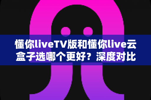 懂你liveTV版和懂你live云盒子选哪个更好？深度对比分析助你轻松做决定