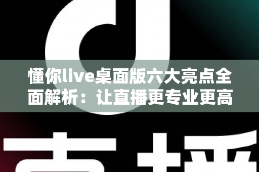 懂你live桌面版六大亮点全面解析：让直播更专业更高效的全能创作工具