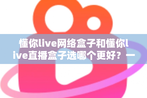 懂你live网络盒子和懂你live直播盒子选哪个更好？一文看懂两大热门电视盒子的区别与选购技巧